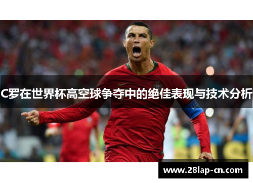 C罗在世界杯高空球争夺中的绝佳表现与技术分析