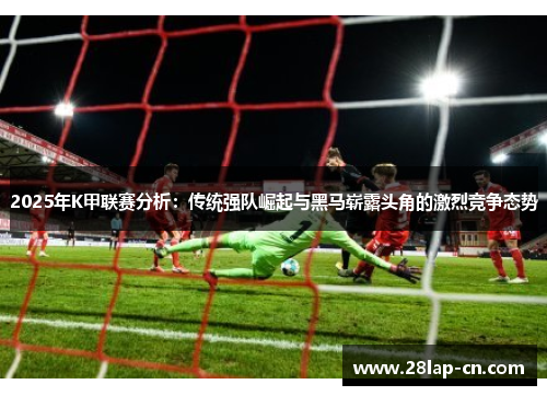 2025年K甲联赛分析：传统强队崛起与黑马崭露头角的激烈竞争态势