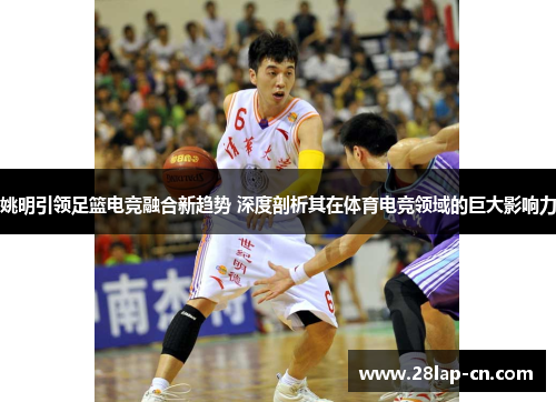 姚明引领足篮电竞融合新趋势 深度剖析其在体育电竞领域的巨大影响力