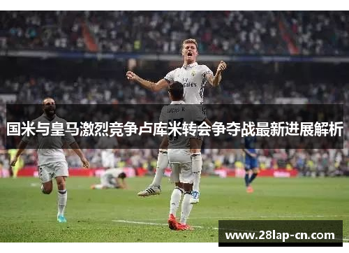 国米与皇马激烈竞争卢库米转会争夺战最新进展解析