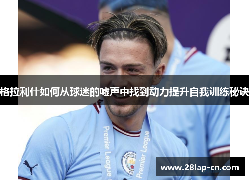 格拉利什如何从球迷的嘘声中找到动力提升自我训练秘诀