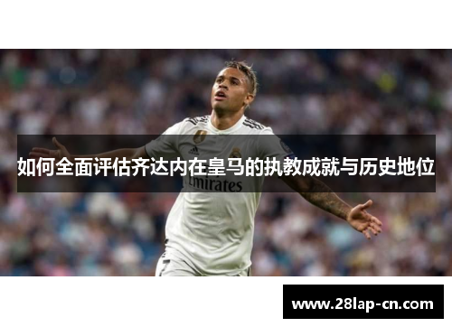 如何全面评估齐达内在皇马的执教成就与历史地位