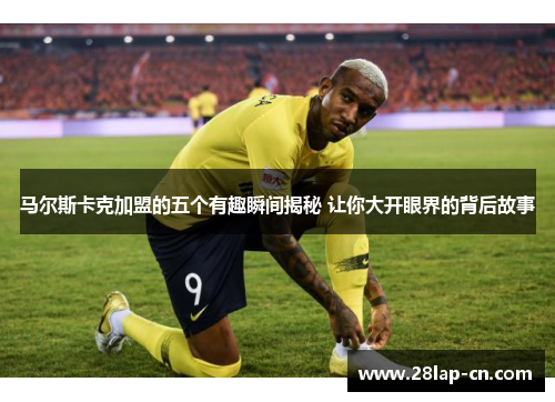 马尔斯卡克加盟的五个有趣瞬间揭秘 让你大开眼界的背后故事